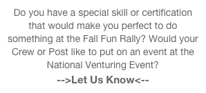 Do you have a special skill or certification that would make you perfect to do something at the Fall Fun Rally? Would your Crew or Post like to put on an event at the National Venturing Event?
-->Let Us Know<--